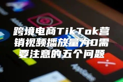 跨境电商TikTok营销视频播放量为0需要注意的五个问题