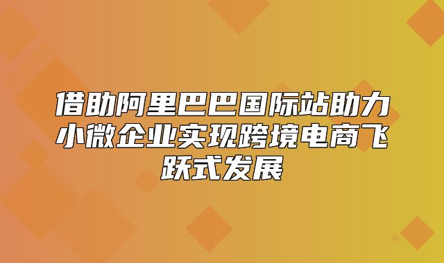 借助阿里巴巴国际站助力小微企业实现跨境电商飞跃式发展