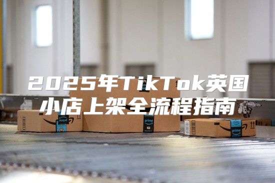 2025年TikTok英国小店上架全流程指南