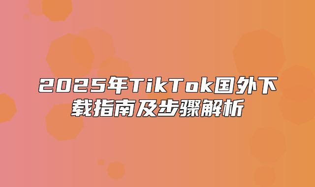 2025年TikTok国外下载指南及步骤解析