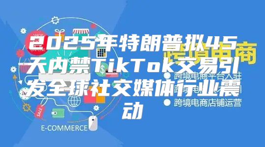 2025年特朗普拟45天内禁TikTok交易引发全球社交媒体行业震动