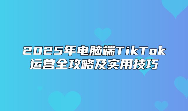 2025年电脑端TikTok运营全攻略及实用技巧