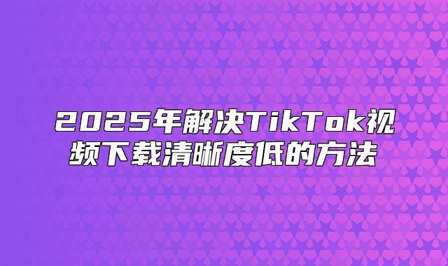 2025年解决TikTok视频下载清晰度低的方法