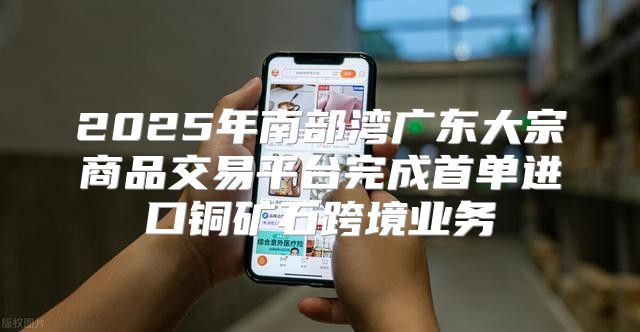 2025年南部湾广东大宗商品交易平台完成首单进口铜矿石跨境业务