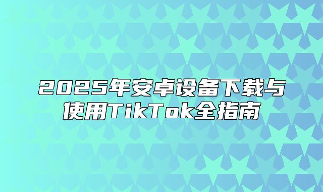 2025年安卓设备下载与使用TikTok全指南