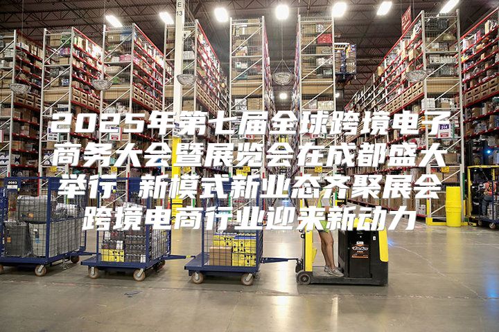 2025年第七届全球跨境电子商务大会暨展览会在成都盛大举行 新模式新业态齐聚展会跨境电商行业迎来新动力