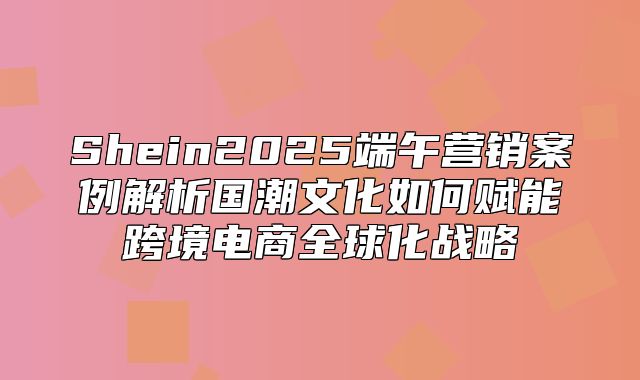 Shein2025端午营销案例解析国潮文化如何赋能跨境电商全球化战略