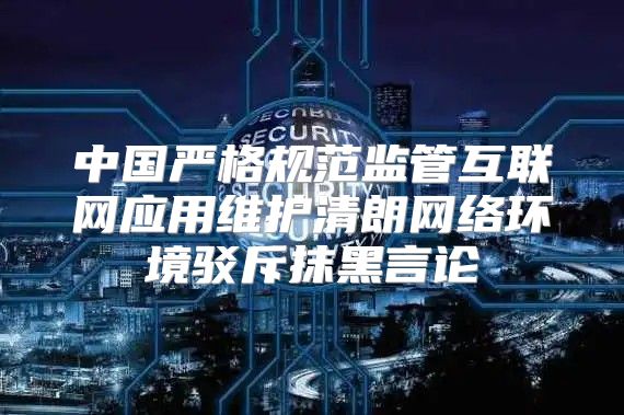 中国严格规范监管互联网应用维护清朗网络环境驳斥抹黑言论