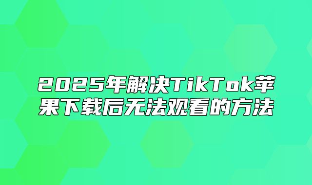 2025年解决TikTok苹果下载后无法观看的方法