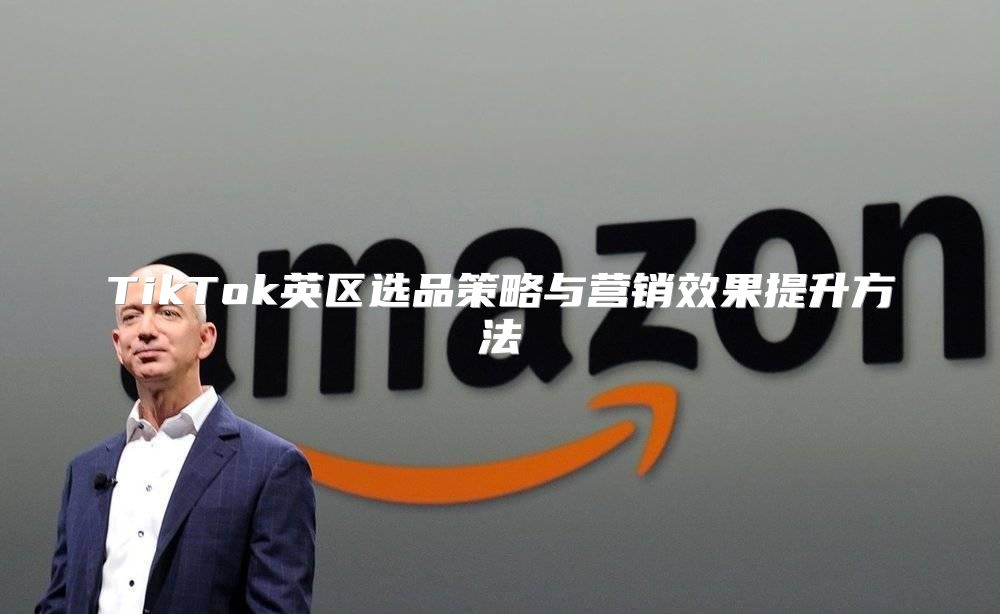 TikTok英区选品策略与营销效果提升方法