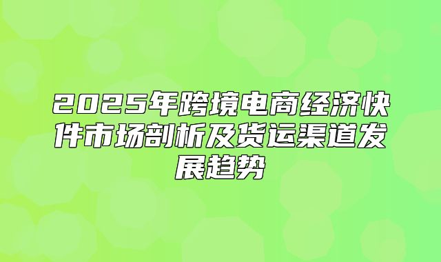 2025年跨境电商经济快件市场剖析及货运渠道发展趋势