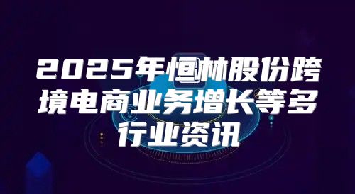 2025年恒林股份跨境电商业务增长等多行业资讯