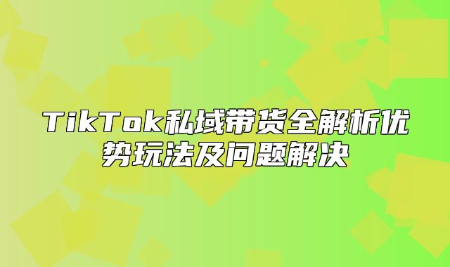 TikTok私域带货全解析优势玩法及问题解决
