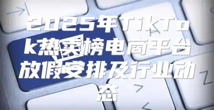 2025年TikTok热卖榜电商平台放假安排及行业动态