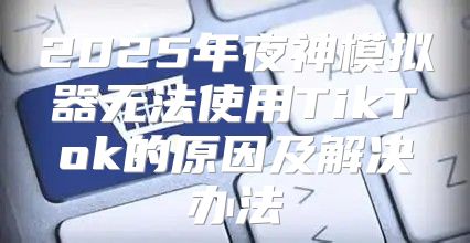 2025年夜神模拟器无法使用TikTok的原因及解决办法