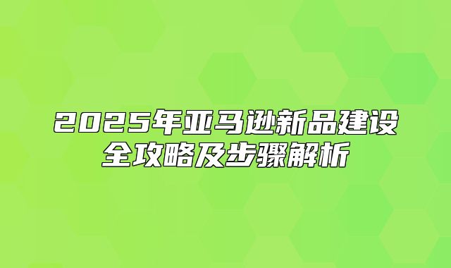 2025年亚马逊新品建设全攻略及步骤解析