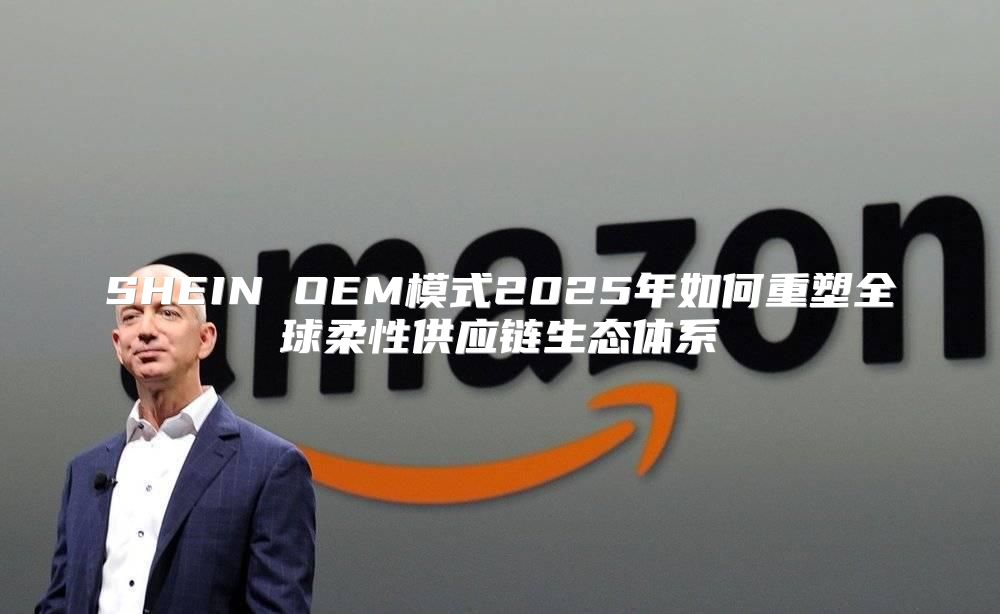SHEIN OEM模式2025年如何重塑全球柔性供应链生态体系