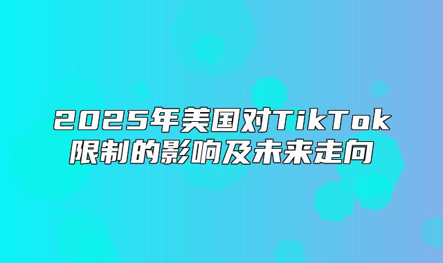 2025年美国对TikTok限制的影响及未来走向