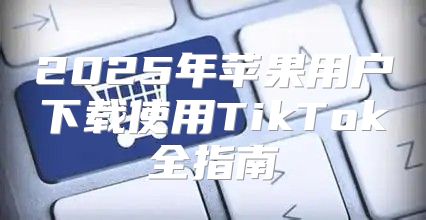 2025年苹果用户下载使用TikTok全指南