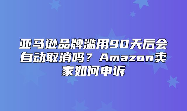 亚马逊品牌滥用90天后会自动取消吗？Amazon卖家如何申诉