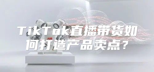 TikTok直播带货如何打造产品卖点？