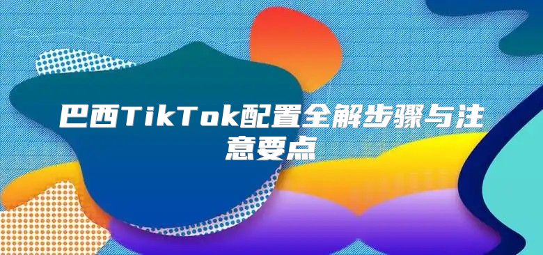 巴西TikTok配置全解步骤与注意要点