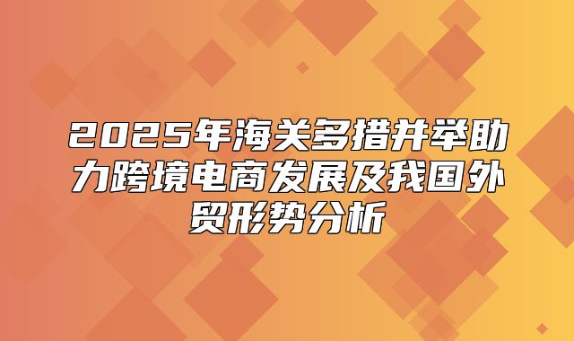 2025年海关多措并举助力跨境电商发展及我国外贸形势分析