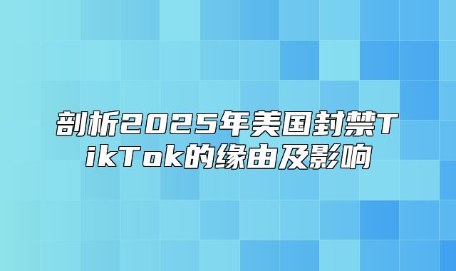剖析2025年美国封禁TikTok的缘由及影响