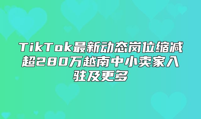 TikTok最新动态岗位缩减超280万越南中小卖家入驻及更多