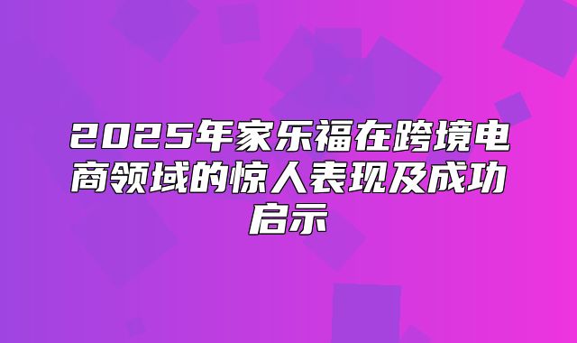 2025年家乐福在跨境电商领域的惊人表现及成功启示