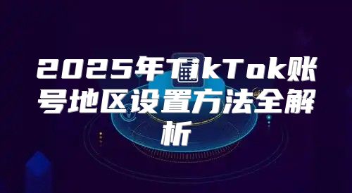 2025年TikTok账号地区设置方法全解析
