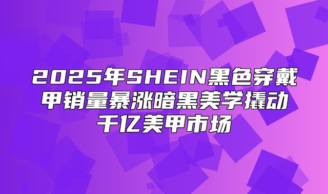 2025年SHEIN黑色穿戴甲销量暴涨暗黑美学撬动千亿美甲市场