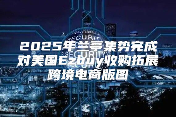 2025年兰亭集势完成对美国Ezbuy收购拓展跨境电商版图