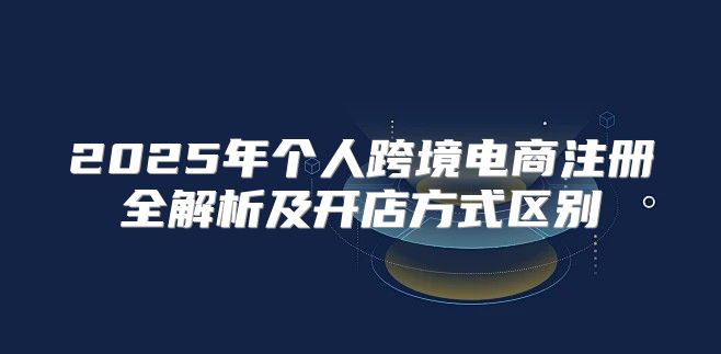2025年个人跨境电商注册全解析及开店方式区别