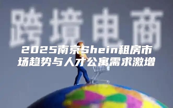2025南京Shein租房市场趋势与人才公寓需求激增