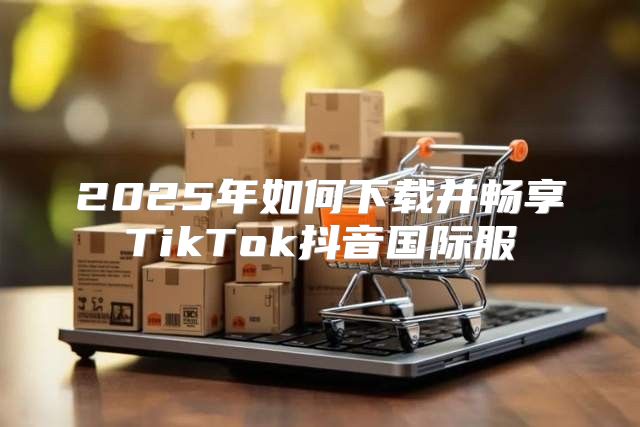 2025年如何下载并畅享TikTok抖音国际服