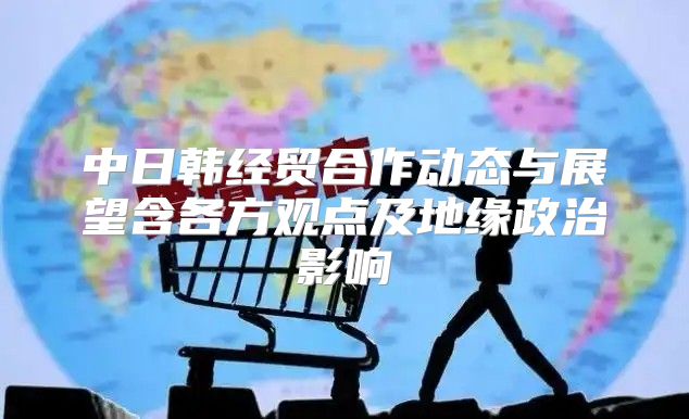 中日韩经贸合作动态与展望含各方观点及地缘政治影响