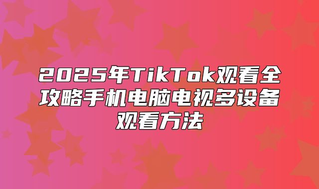 2025年TikTok观看全攻略手机电脑电视多设备观看方法