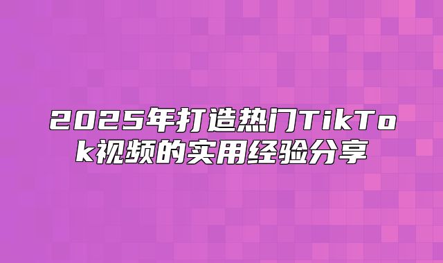 2025年打造热门TikTok视频的实用经验分享