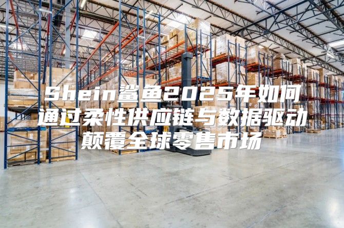 Shein鲨鱼2025年如何通过柔性供应链与数据驱动颠覆全球零售市场