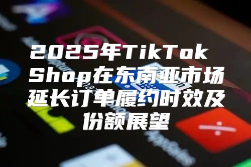 2025年TikTok Shop在东南亚市场延长订单履约时效及份额展望