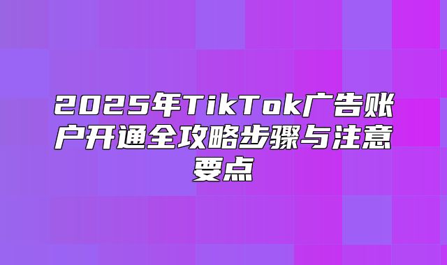 2025年TikTok广告账户开通全攻略步骤与注意要点