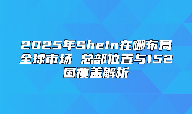 2025年SheIn在哪布局全球市场 总部位置与152国覆盖解析