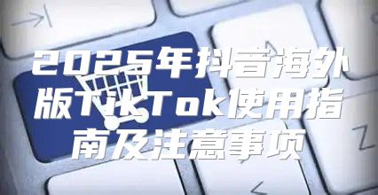 2025年抖音海外版TikTok使用指南及注意事项