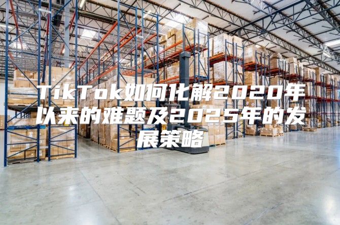 TikTok如何化解2020年以来的难题及2025年的发展策略