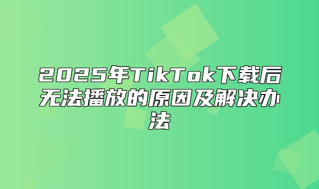2025年TikTok下载后无法播放的原因及解决办法