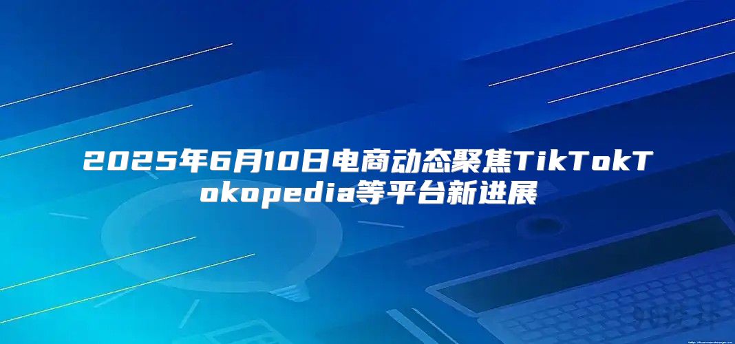 2025年6月10日电商动态聚焦TikTokTokopedia等平台新进展