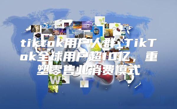 tiktok用户人群_TikTok全球用户超10亿，重塑零售业消费模式