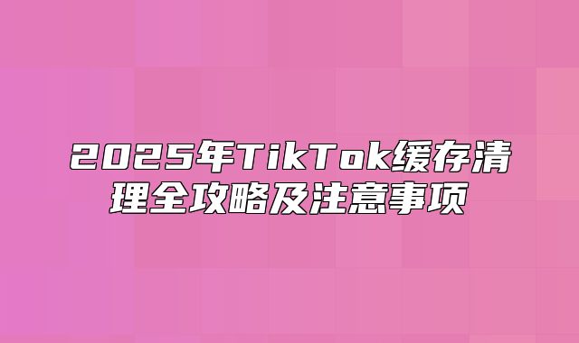 2025年TikTok缓存清理全攻略及注意事项