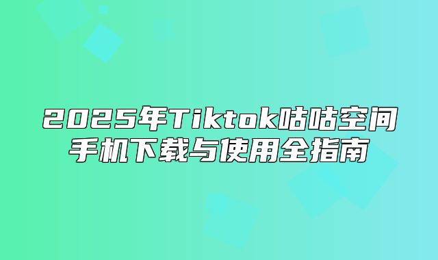 2025年Tiktok咕咕空间手机下载与使用全指南
